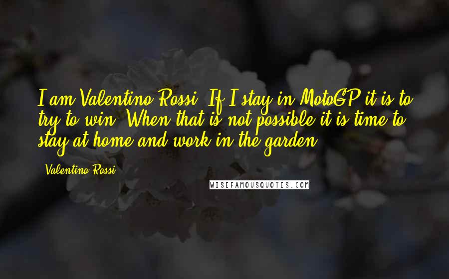 Valentino Rossi Quotes: I am Valentino Rossi. If I stay in MotoGP it is to try to win. When that is not possible it is time to stay at home and work in the garden!