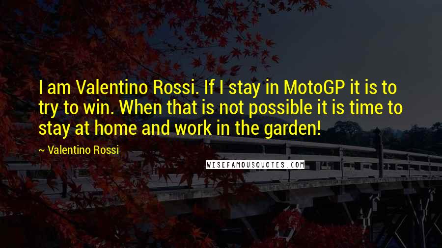 Valentino Rossi Quotes: I am Valentino Rossi. If I stay in MotoGP it is to try to win. When that is not possible it is time to stay at home and work in the garden!