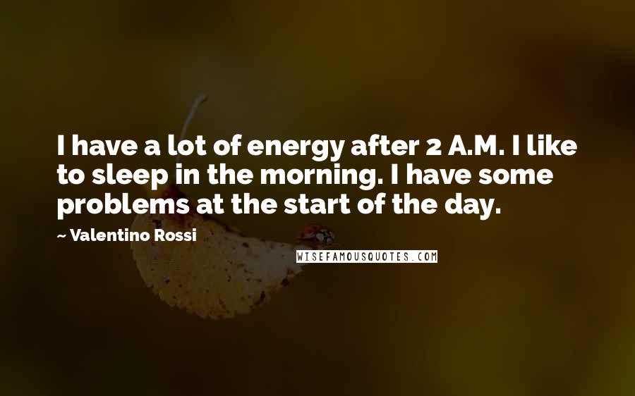 Valentino Rossi Quotes: I have a lot of energy after 2 A.M. I like to sleep in the morning. I have some problems at the start of the day.