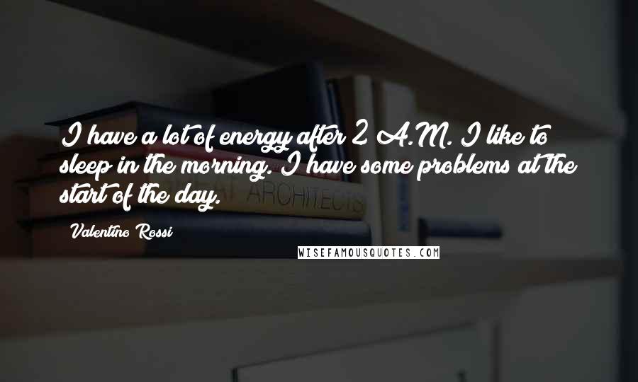 Valentino Rossi Quotes: I have a lot of energy after 2 A.M. I like to sleep in the morning. I have some problems at the start of the day.