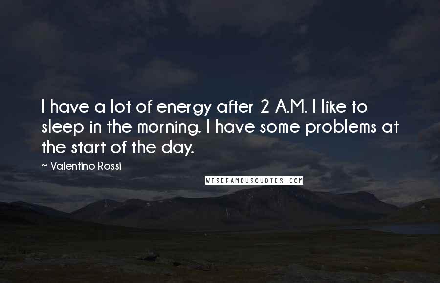 Valentino Rossi Quotes: I have a lot of energy after 2 A.M. I like to sleep in the morning. I have some problems at the start of the day.