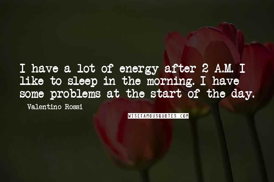 Valentino Rossi Quotes: I have a lot of energy after 2 A.M. I like to sleep in the morning. I have some problems at the start of the day.