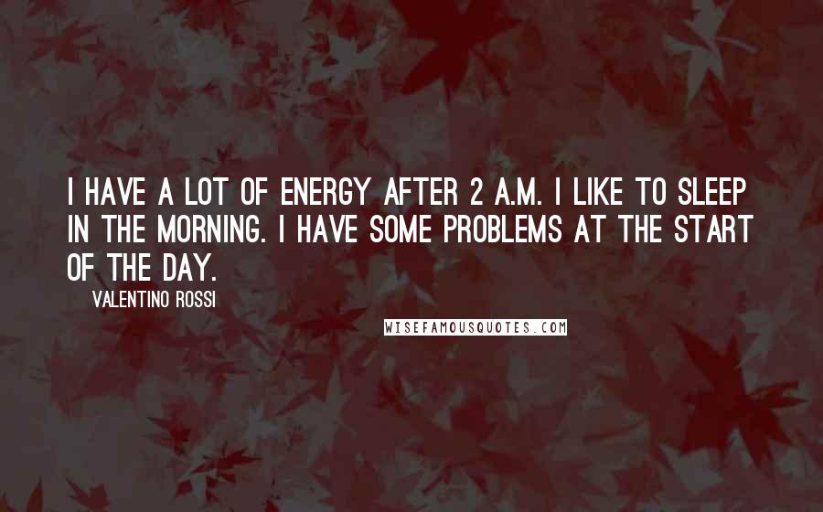 Valentino Rossi Quotes: I have a lot of energy after 2 A.M. I like to sleep in the morning. I have some problems at the start of the day.