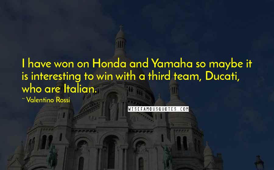 Valentino Rossi Quotes: I have won on Honda and Yamaha so maybe it is interesting to win with a third team, Ducati, who are Italian.