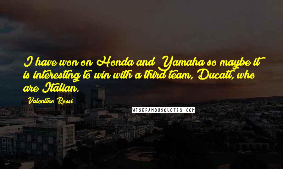 Valentino Rossi Quotes: I have won on Honda and Yamaha so maybe it is interesting to win with a third team, Ducati, who are Italian.