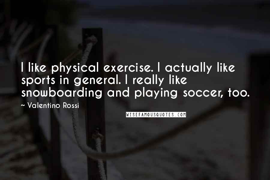 Valentino Rossi Quotes: I like physical exercise. I actually like sports in general. I really like snowboarding and playing soccer, too.