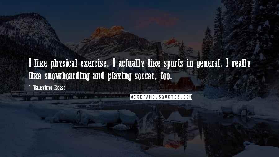 Valentino Rossi Quotes: I like physical exercise. I actually like sports in general. I really like snowboarding and playing soccer, too.