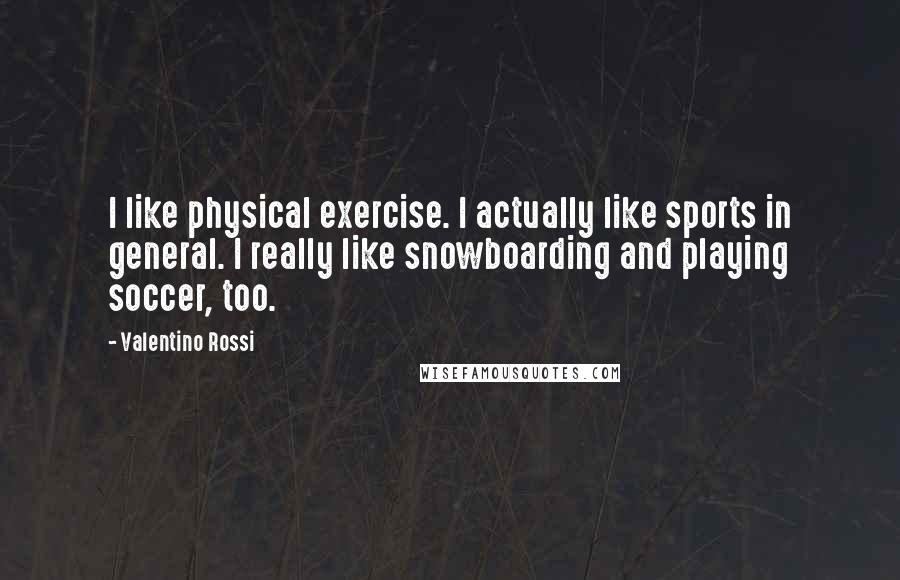 Valentino Rossi Quotes: I like physical exercise. I actually like sports in general. I really like snowboarding and playing soccer, too.