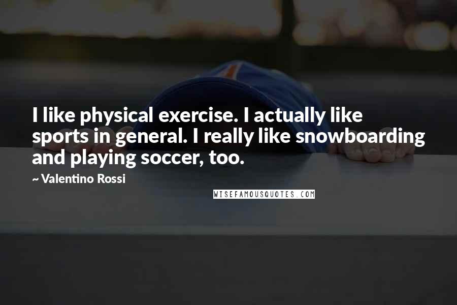 Valentino Rossi Quotes: I like physical exercise. I actually like sports in general. I really like snowboarding and playing soccer, too.