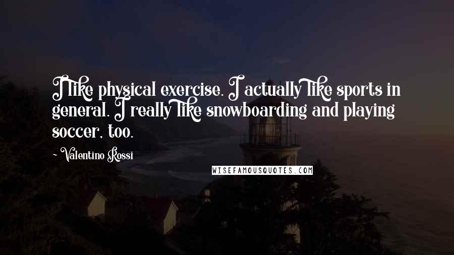 Valentino Rossi Quotes: I like physical exercise. I actually like sports in general. I really like snowboarding and playing soccer, too.