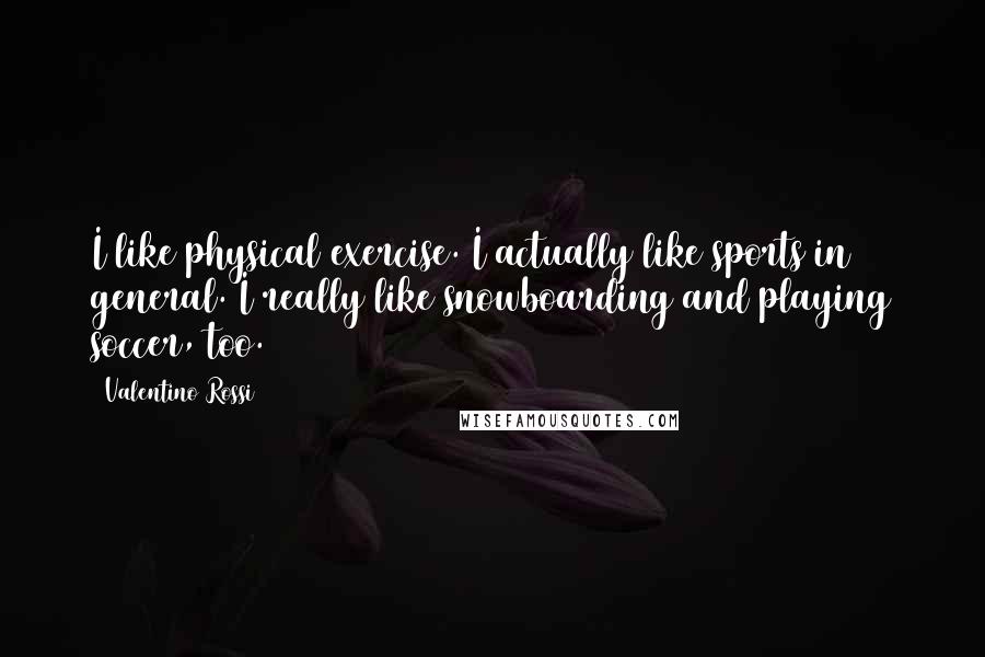 Valentino Rossi Quotes: I like physical exercise. I actually like sports in general. I really like snowboarding and playing soccer, too.