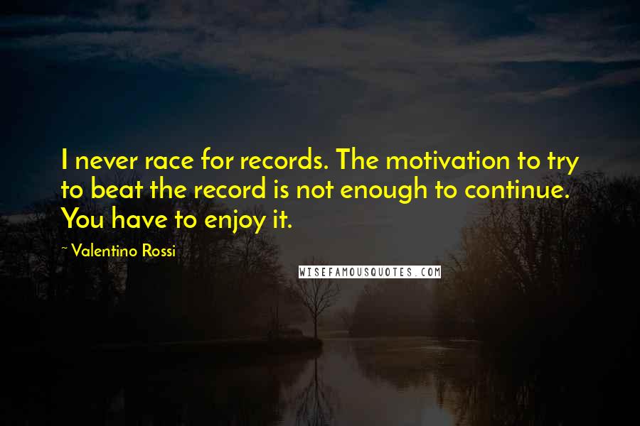 Valentino Rossi Quotes: I never race for records. The motivation to try to beat the record is not enough to continue. You have to enjoy it.