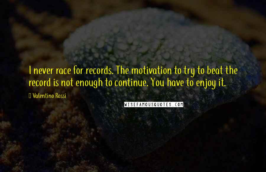 Valentino Rossi Quotes: I never race for records. The motivation to try to beat the record is not enough to continue. You have to enjoy it.