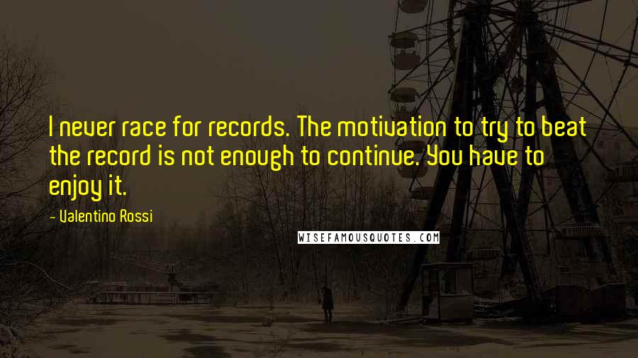 Valentino Rossi Quotes: I never race for records. The motivation to try to beat the record is not enough to continue. You have to enjoy it.