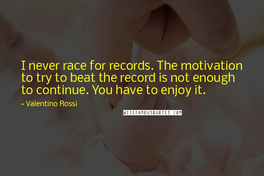 Valentino Rossi Quotes: I never race for records. The motivation to try to beat the record is not enough to continue. You have to enjoy it.
