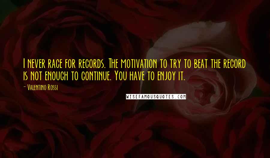 Valentino Rossi Quotes: I never race for records. The motivation to try to beat the record is not enough to continue. You have to enjoy it.