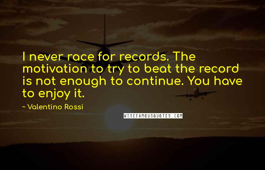 Valentino Rossi Quotes: I never race for records. The motivation to try to beat the record is not enough to continue. You have to enjoy it.