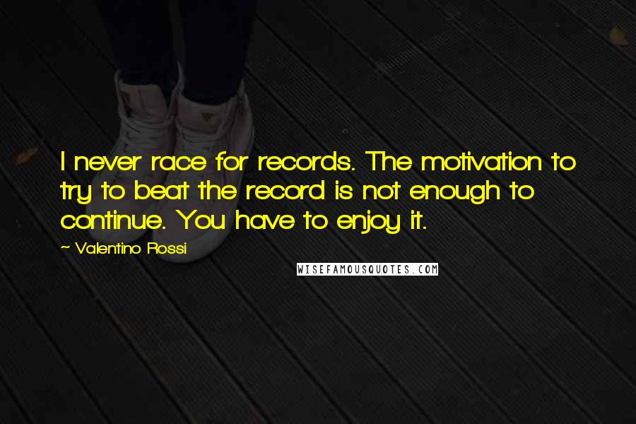 Valentino Rossi Quotes: I never race for records. The motivation to try to beat the record is not enough to continue. You have to enjoy it.