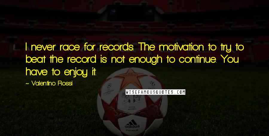 Valentino Rossi Quotes: I never race for records. The motivation to try to beat the record is not enough to continue. You have to enjoy it.