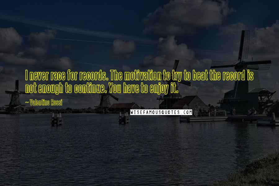 Valentino Rossi Quotes: I never race for records. The motivation to try to beat the record is not enough to continue. You have to enjoy it.
