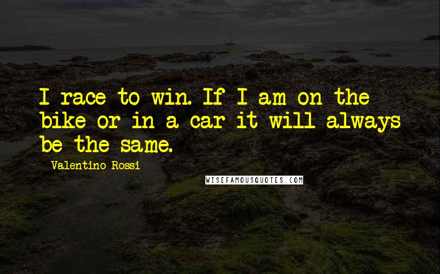 Valentino Rossi Quotes: I race to win. If I am on the bike or in a car it will always be the same.