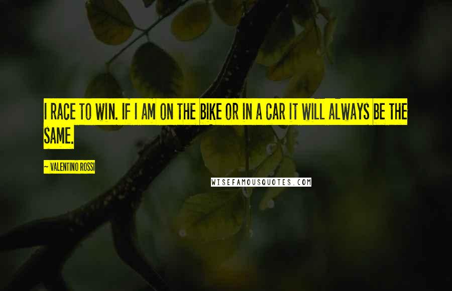 Valentino Rossi Quotes: I race to win. If I am on the bike or in a car it will always be the same.