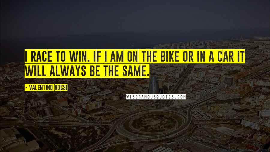 Valentino Rossi Quotes: I race to win. If I am on the bike or in a car it will always be the same.