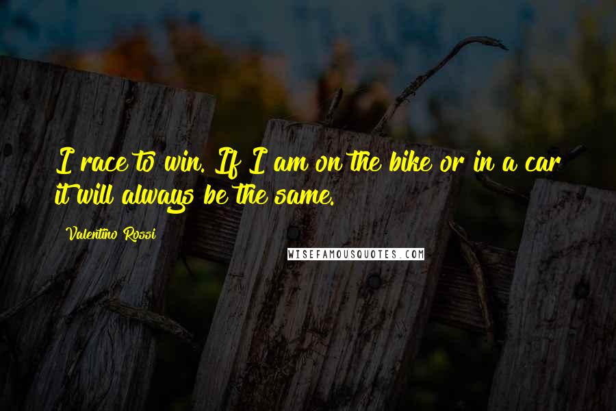 Valentino Rossi Quotes: I race to win. If I am on the bike or in a car it will always be the same.