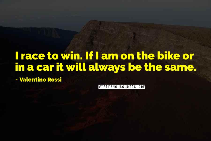 Valentino Rossi Quotes: I race to win. If I am on the bike or in a car it will always be the same.