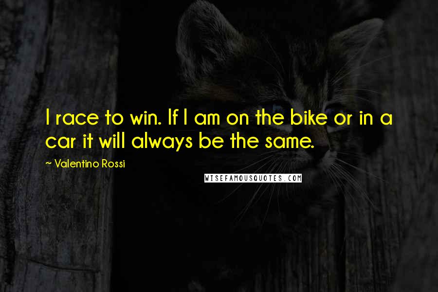 Valentino Rossi Quotes: I race to win. If I am on the bike or in a car it will always be the same.