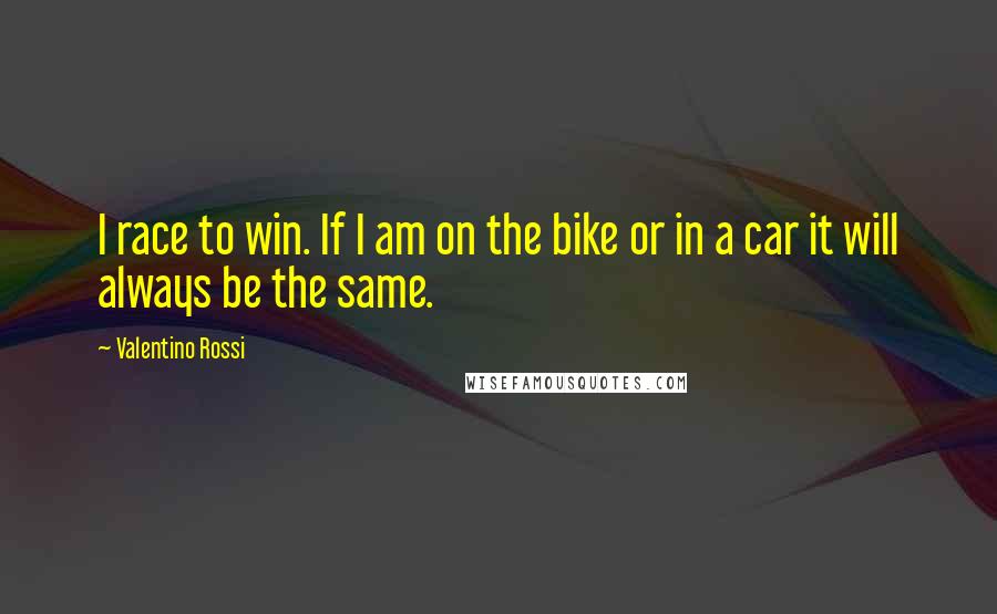 Valentino Rossi Quotes: I race to win. If I am on the bike or in a car it will always be the same.