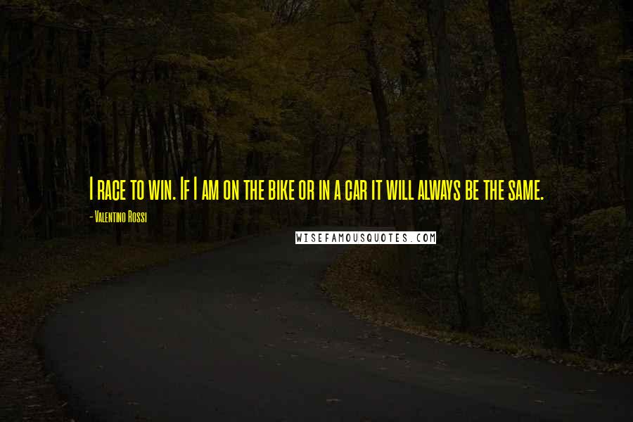 Valentino Rossi Quotes: I race to win. If I am on the bike or in a car it will always be the same.
