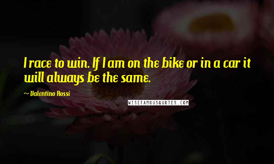 Valentino Rossi Quotes: I race to win. If I am on the bike or in a car it will always be the same.
