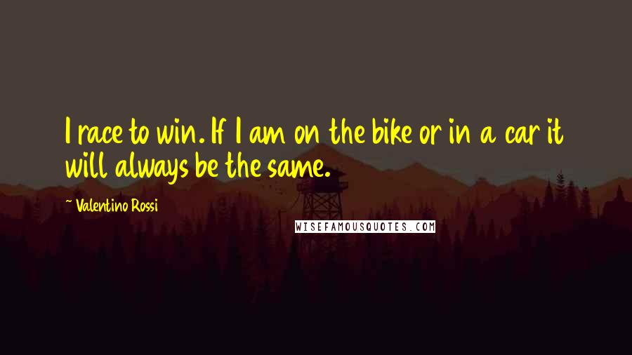 Valentino Rossi Quotes: I race to win. If I am on the bike or in a car it will always be the same.