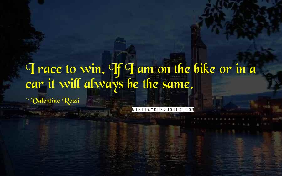 Valentino Rossi Quotes: I race to win. If I am on the bike or in a car it will always be the same.