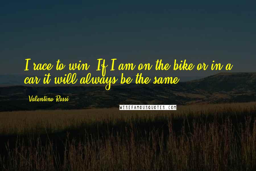 Valentino Rossi Quotes: I race to win. If I am on the bike or in a car it will always be the same.