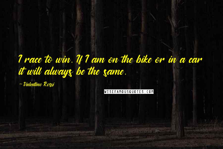 Valentino Rossi Quotes: I race to win. If I am on the bike or in a car it will always be the same.