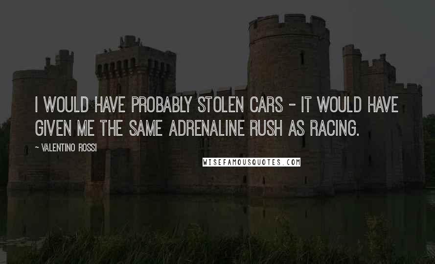 Valentino Rossi Quotes: I would have probably stolen cars - it would have given me the same adrenaline rush as racing.