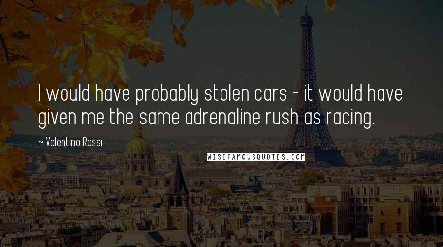 Valentino Rossi Quotes: I would have probably stolen cars - it would have given me the same adrenaline rush as racing.