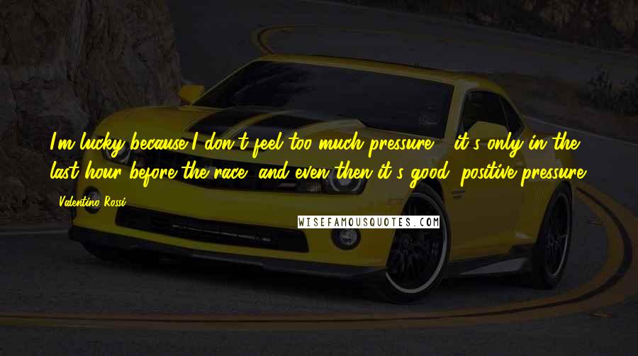Valentino Rossi Quotes: I'm lucky because I don't feel too much pressure - it's only in the last hour before the race, and even then it's good, positive pressure.
