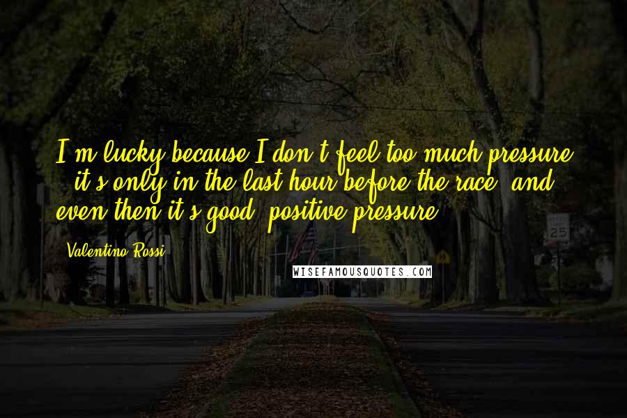 Valentino Rossi Quotes: I'm lucky because I don't feel too much pressure - it's only in the last hour before the race, and even then it's good, positive pressure.