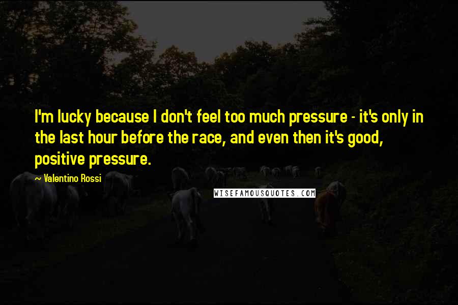 Valentino Rossi Quotes: I'm lucky because I don't feel too much pressure - it's only in the last hour before the race, and even then it's good, positive pressure.