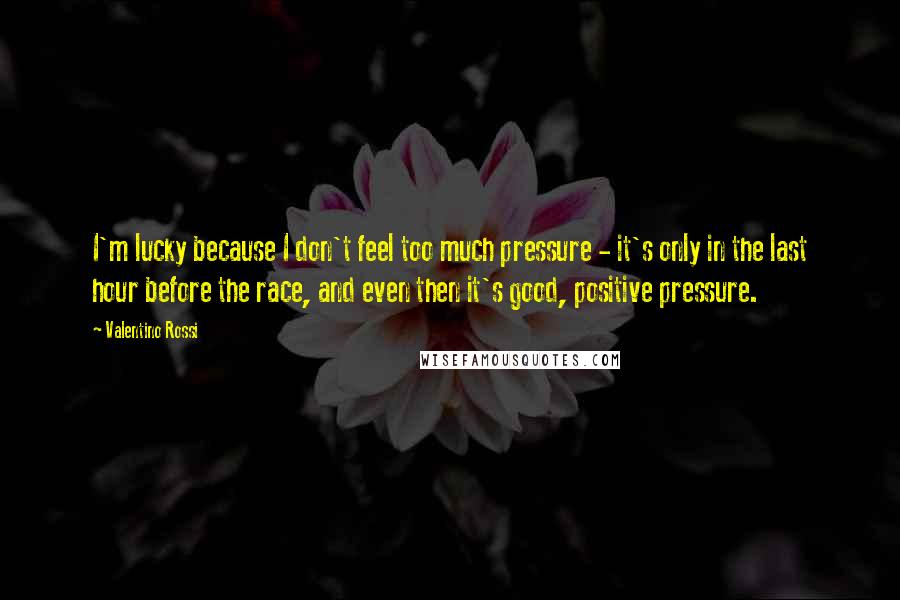 Valentino Rossi Quotes: I'm lucky because I don't feel too much pressure - it's only in the last hour before the race, and even then it's good, positive pressure.