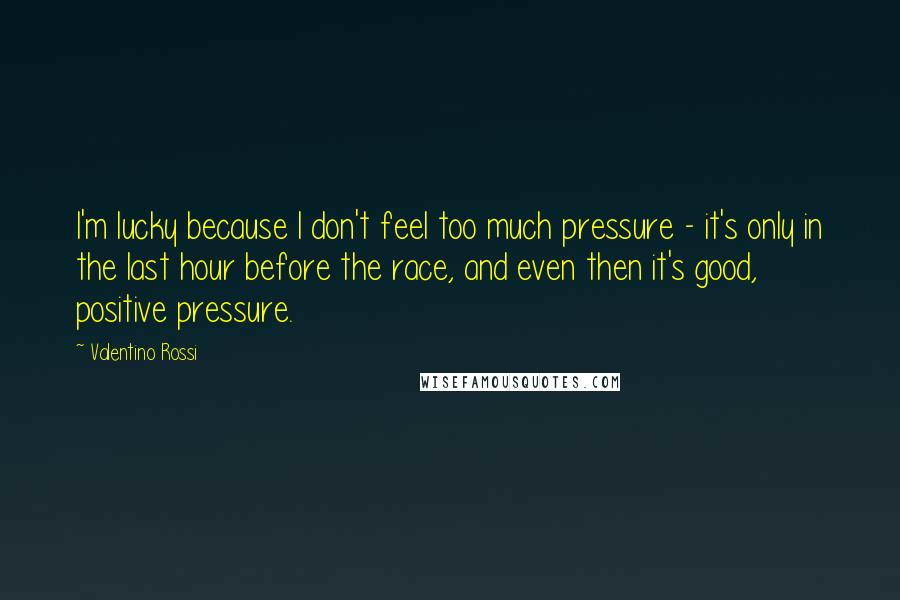 Valentino Rossi Quotes: I'm lucky because I don't feel too much pressure - it's only in the last hour before the race, and even then it's good, positive pressure.