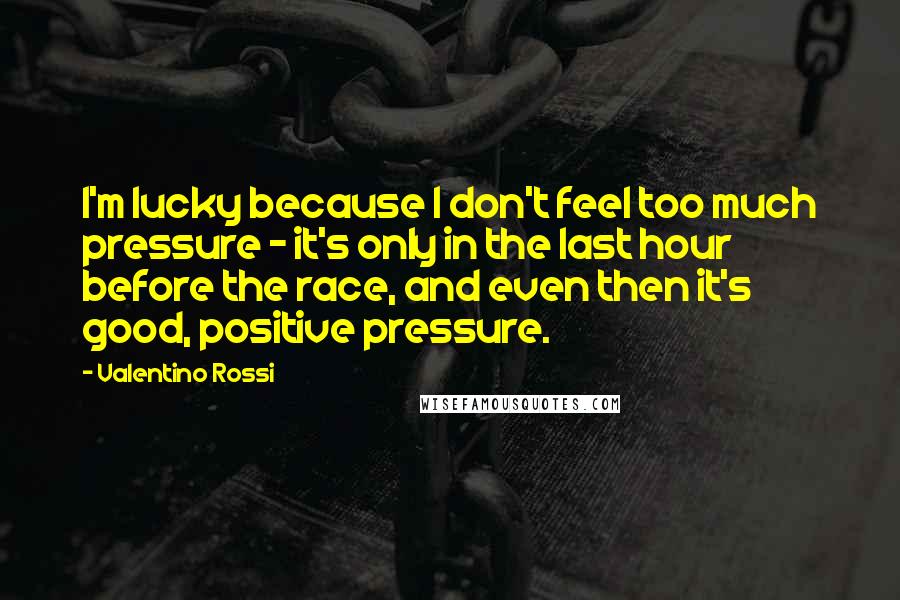 Valentino Rossi Quotes: I'm lucky because I don't feel too much pressure - it's only in the last hour before the race, and even then it's good, positive pressure.
