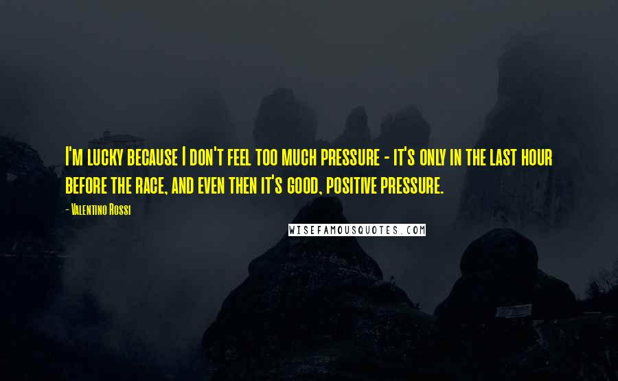 Valentino Rossi Quotes: I'm lucky because I don't feel too much pressure - it's only in the last hour before the race, and even then it's good, positive pressure.