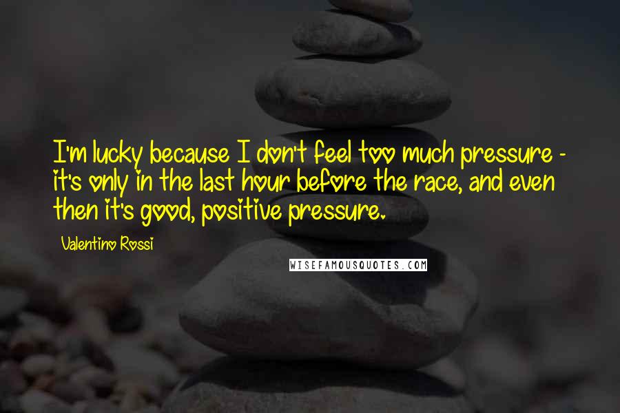 Valentino Rossi Quotes: I'm lucky because I don't feel too much pressure - it's only in the last hour before the race, and even then it's good, positive pressure.