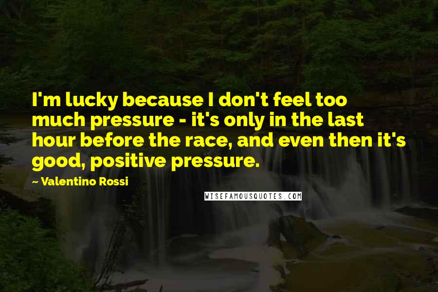 Valentino Rossi Quotes: I'm lucky because I don't feel too much pressure - it's only in the last hour before the race, and even then it's good, positive pressure.
