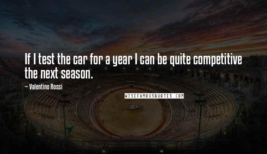 Valentino Rossi Quotes: If I test the car for a year I can be quite competitive the next season.