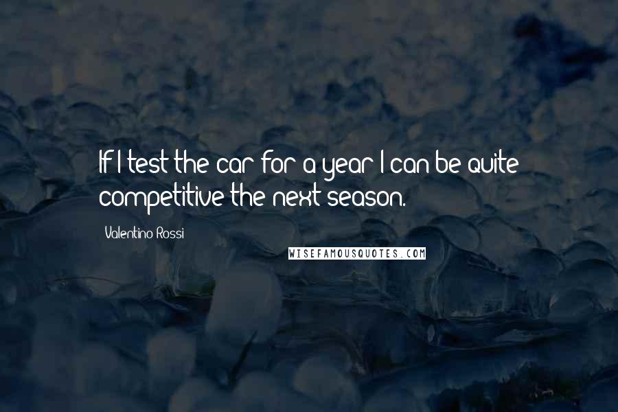 Valentino Rossi Quotes: If I test the car for a year I can be quite competitive the next season.